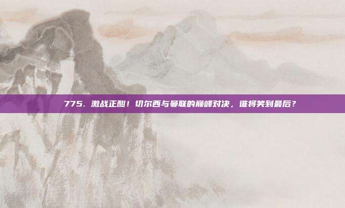 ⚔️ 775. 激战正酣！切尔西与曼联的巅峰对决，谁将笑到最后？