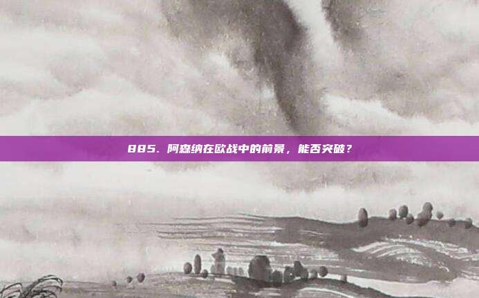 885. 阿森纳在欧战中的前景，能否突破？