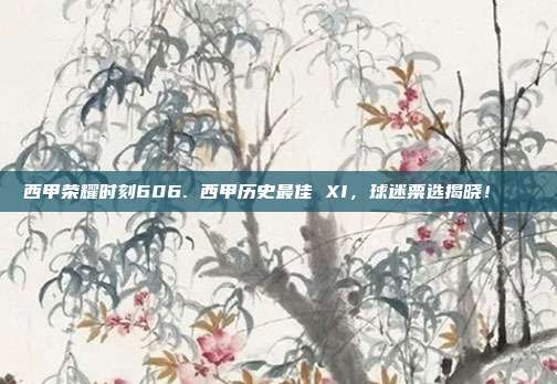 西甲荣耀时刻606. 西甲历史最佳 XI，球迷票选揭晓！🏆