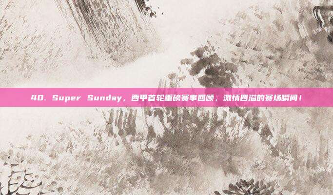 40. Super Sunday，西甲首轮重磅赛事回顾，激情四溢的赛场瞬间！