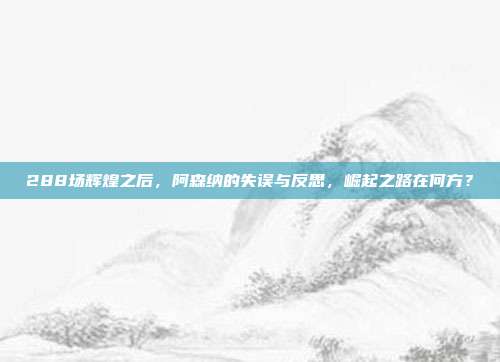 288场辉煌之后，阿森纳的失误与反思，崛起之路在何方？