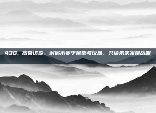 430. 高管访谈，解码本赛季展望与反思，共话未来发展战略🗨️📅