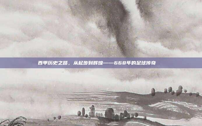 西甲历史之路，从起步到辉煌——668年的足球传奇📜