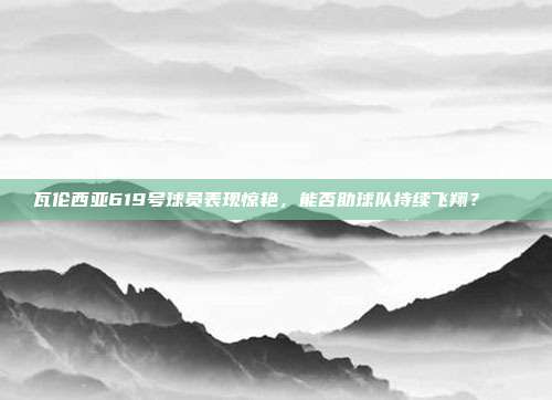 瓦伦西亚619号球员表现惊艳，能否助球队持续飞翔？🚀