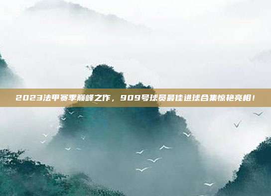 2023法甲赛季巅峰之作，909号球员最佳进球合集惊艳亮相！