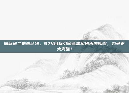 国际米兰未来计划，974目标引领蓝黑军团再创辉煌，力争更大突破！