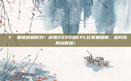 🥳 曼城荣耀时刻！庆祝2000场EPL比赛里程碑，蓝月亮再创辉煌！