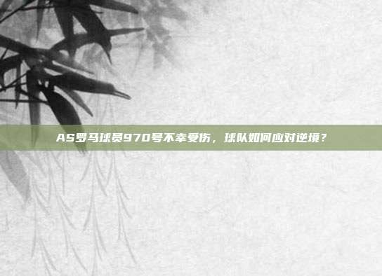 AS罗马球员970号不幸受伤，球队如何应对逆境？