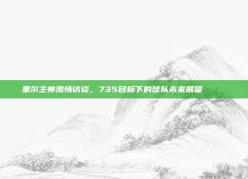 里尔主帅激情访谈，735目标下的球队未来展望 🎙️