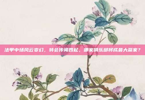 法甲中场风云变幻，转会传闻四起，哪家俱乐部将成最大赢家？