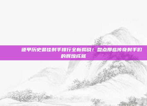 📊⚽ 德甲历史最佳射手排行全新揭晓！盘点那些传奇射手们的辉煌成就