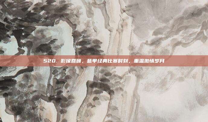 520. 影像回顾，意甲经典比赛时刻，重温激情岁月